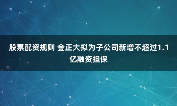 股票配资规则 金正大拟为子公司新增不超过1.1亿融资担保