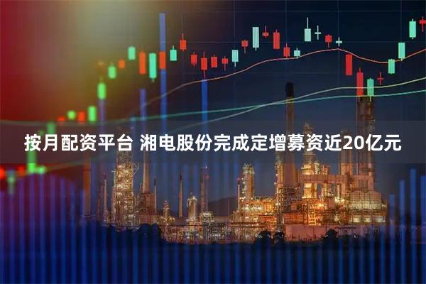 按月配资平台 湘电股份完成定增募资近20亿元