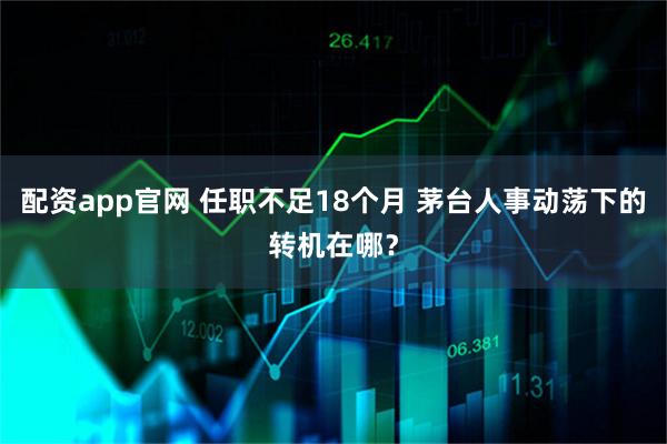 配资app官网 任职不足18个月 茅台人事动荡下的转机在哪？