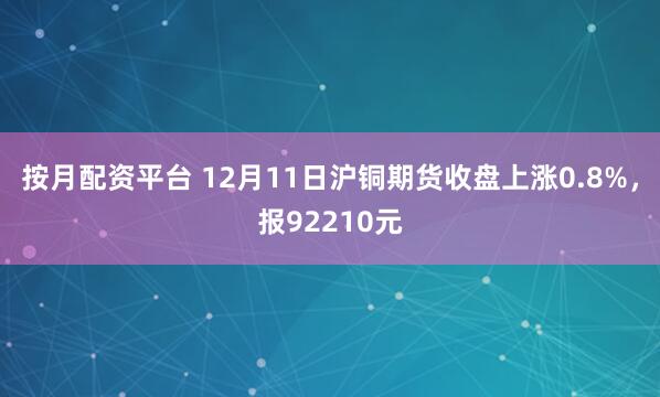 按月配资平台 12月11日沪铜期货收盘上涨0.8%，报92210元