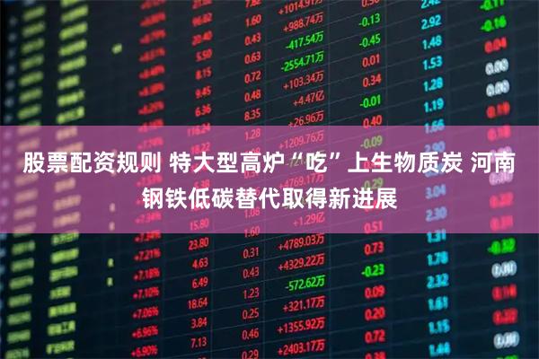 股票配资规则 特大型高炉“吃”上生物质炭 河南钢铁低碳替代取得新进展