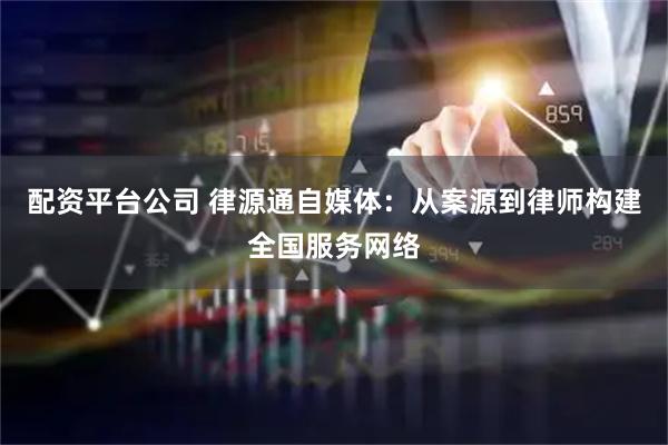 配资平台公司 律源通自媒体：从案源到律师构建全国服务网络