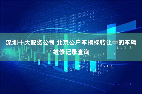 深圳十大配资公司 北京公户车指标转让中的车辆维修记录查询