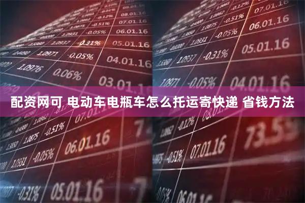配资网可 电动车电瓶车怎么托运寄快递 省钱方法