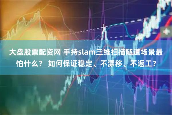 大盘股票配资网 手持slam三维扫描隧道场景最怕什么? 如何保证稳定、不漂移、不返工?