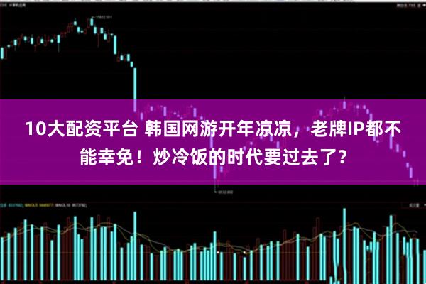 10大配资平台 韩国网游开年凉凉，老牌IP都不能幸免！炒冷饭的时代要过去了？