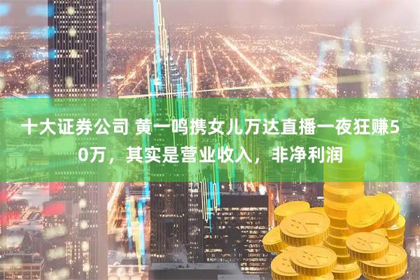 十大证券公司 黄一鸣携女儿万达直播一夜狂赚50万,其实是营业收入,非净利润
