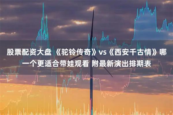 股票配资大盘 《驼铃传奇》vs《西安千古情》哪一个更适合带娃观看 附最新演出排期表