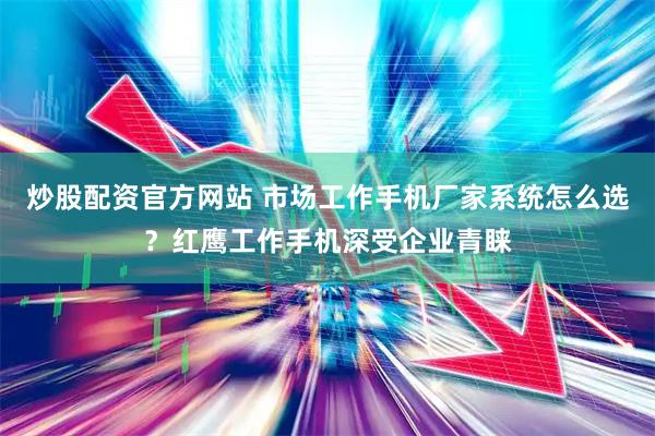 炒股配资官方网站 市场工作手机厂家系统怎么选？红鹰工作手机深受企业青睐