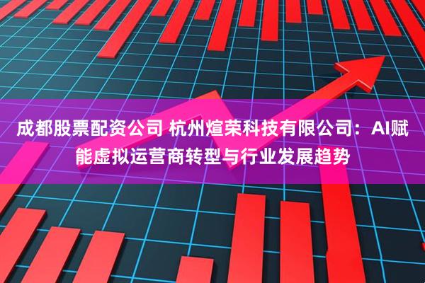 成都股票配资公司 杭州煊荣科技有限公司：AI赋能虚拟运营商转型与行业发展趋势