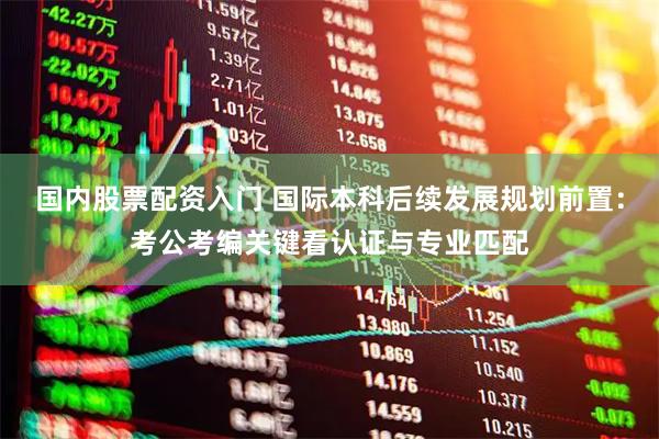 国内股票配资入门 国际本科后续发展规划前置：考公考编关键看认证与专业匹配