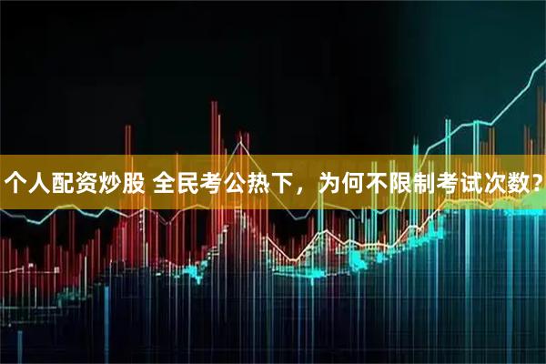 个人配资炒股 全民考公热下，为何不限制考试次数？